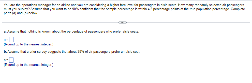You are the operations manager for an airline and you are considering a higher fare level for passengers in aisle seats. How many randomly selected air passengers
must you survey? Assume that you want to be 90% confident that the sample percentage is within 4.5 percentage points of the true population percentage. Complete
parts (a) and (b) below.
C
a. Assume that nothing is known about the percentage of passengers who prefer aisle seats.
(Round up to the nearest integer.)
b. Assume that a prior survey suggests that about 38% of air passengers prefer an aisle seat.
(Round up to the nearest integer.)