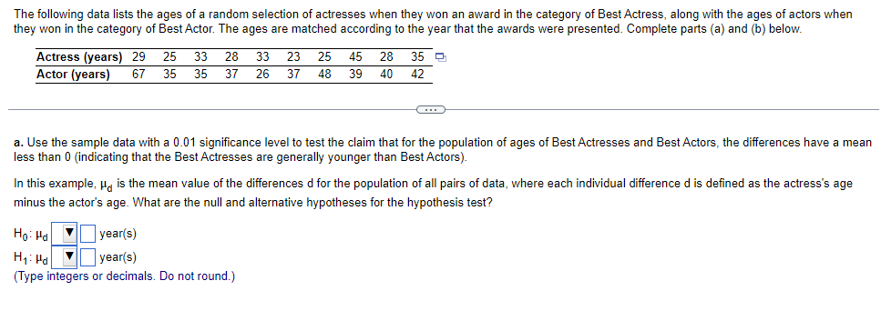 The following data lists the ages of a random selection of actresses when they won an award in the category of Best Actress, along with the ages of actors when
they won in the category of Best Actor. The ages are matched according to the year that the awards were presented. Complete parts (a) and (b) below.
Actress (years) 29 25 33 28 33 23 25 45 28 35
26 37 48 39
Actor (years) 67 35
35 37
40
42
C
a. Use the sample data with a 0.01 significance level to test the claim that for the population of ages of Best Actresses and Best Actors, the differences have a mean
less than 0 (indicating that the Best Actresses are generally younger than Best Actors).
In this example, is the mean value of the differences d for the population of all pairs of data, where each individual difference d is defined as the actress's age
minus the actor's age. What are the null and alternative hypotheses for the hypothesis test?
Ho: Hd ▼
year(s)
H₁: Pal
V
year(s)
(Type integers or decimals. Do not round.)