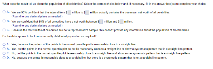 What does the result tell us about the population of all celebrities? Select the correct choice below and, if necessary, fill in the answer box(es) to complete your choice.
O A. We are 90% confident that the interval from $ million to $ million actually contains the true mean net worth of all celebrities.
(Round to one decimal place as needed.)
OB. We are confident that 90% of all celebrities have a net worth between $ million and $ million.
(Round to one decimal place as needed.)
OC. Because the ten wealthiest celebrities are not a representative sample, this doesn't provide any information about the population of all celebrities.
Do the data appear to be from a normally distributed population as required?
O A. Yes, because the pattern of the points in the normal quantile plot is reasonably close to a straight line.
O B. Yes, but the points in the normal quantille plot do not lie reasonably close to a straight line or show a systematic pattern that is a straight line pattern.
OC. No, but the points in the normal quantile plot lie reasonably close to a straight line and show some systematic pattern that is a straight line pattern.
OD. No, because the points lie reasonable close to a straight line, but there is a systematic pattern that is not a straight line pattern.