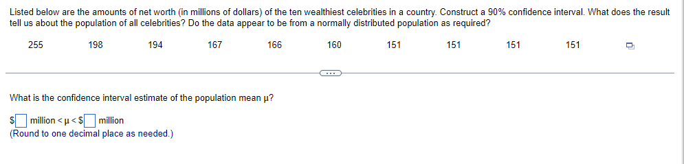 Listed below are the amounts of net worth (in millions of dollars) of the ten wealthiest celebrities in a country. Construct a 90% confidence interval. What does the result
tell us about the population of all celebrities? Do the data appear to be from a normally distributed population as required?
255
198
194
167
166
160
151
What is the confidence interval estimate of the population mean μ?
$ million <µ<$ million
(Round to one decimal place as needed.)
C
151
151
151
Q