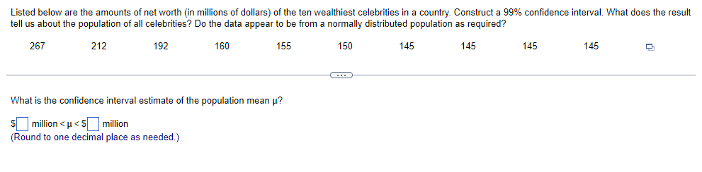 Listed below are the amounts of net worth (in millions of dollars) of the ten wealthiest celebrities in a country. Construct a 99% confidence interval. What does the result
tell us about the population of all celebrities? Do the data appear to be from a normally distributed population as required?
267
212
192
160
155
150
What is the confidence interval estimate of the population mean μ?
$ million <μ<$ million
(Round to one decimal place as needed.)
145
145
145
145
Q