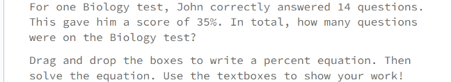 For one Biology test, John correctly answered 14 questions.
This gave him a score of 35%. In total, how many questions
were on the Biology test?
Drag and drop the boxes to write a percent equation. Then
solve the equation. Use the textboxes to show your work!