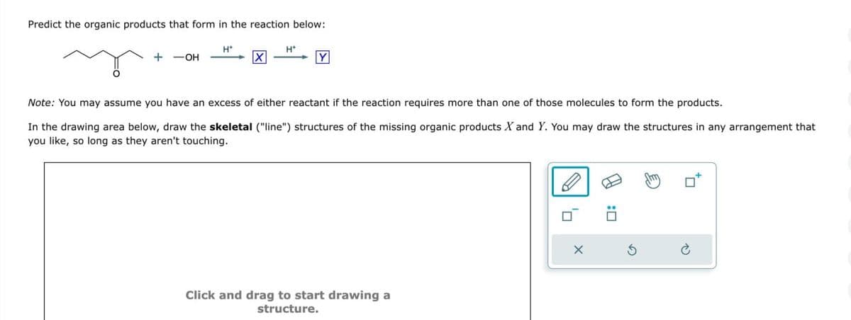 :
P
Note: You may assume you have an excess of either reactant if the reaction requires more than one of those molecules to form the products.
In the drawing area below, draw the skeletal ("line") structures of the missing organic products X and Y. You may draw the structures in any arrangement that
you like, so long as they aren't touching.
H+
H+
+ -OH
☑
Y
Predict the organic products that form in the reaction below:
Click and drag to start drawing a
structure.