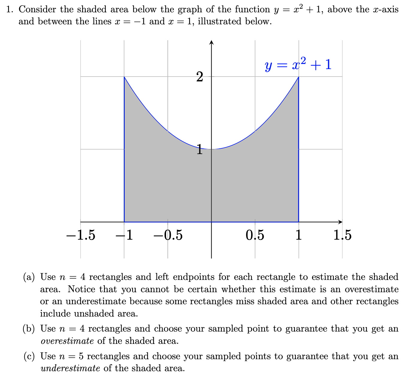 x2 + 1, above the x-axis
1. Consider the shaded area below the graph of the function y =
and between the lines = -1 and x =
1, illustrated below.
.2
y = x² + 1
-1.5
-0.5
0.5
1.5
(a) Use n =
area. Notice that you cannot be certain whether this estimate is an overestimate
or an underestimate because some rectangles miss shaded area and other rectangles
include unshaded area.
4 rectangles and left endpoints for each rectangle to estimate the shaded
(b) Use n =
overestimate of the shaded area.
: 4 rectangles and choose your sampled point to guarantee that you get an
(c) Use n =
underestimate of the shaded area.
5 rectangles and choose your sampled points to guarantee that you get an
