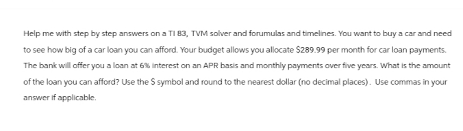 Help me with step by step answers on a TI 83, TVM solver and forumulas and timelines. You want to buy a car and need
to see how big of a car loan you can afford. Your budget allows you allocate $289.99 per month for car loan payments.
The bank will offer you a loan at 6% interest on an APR basis and monthly payments over five years. What is the amount
of the loan you can afford? Use the $ symbol and round to the nearest dollar (no decimal places). Use commas in your
answer if applicable.