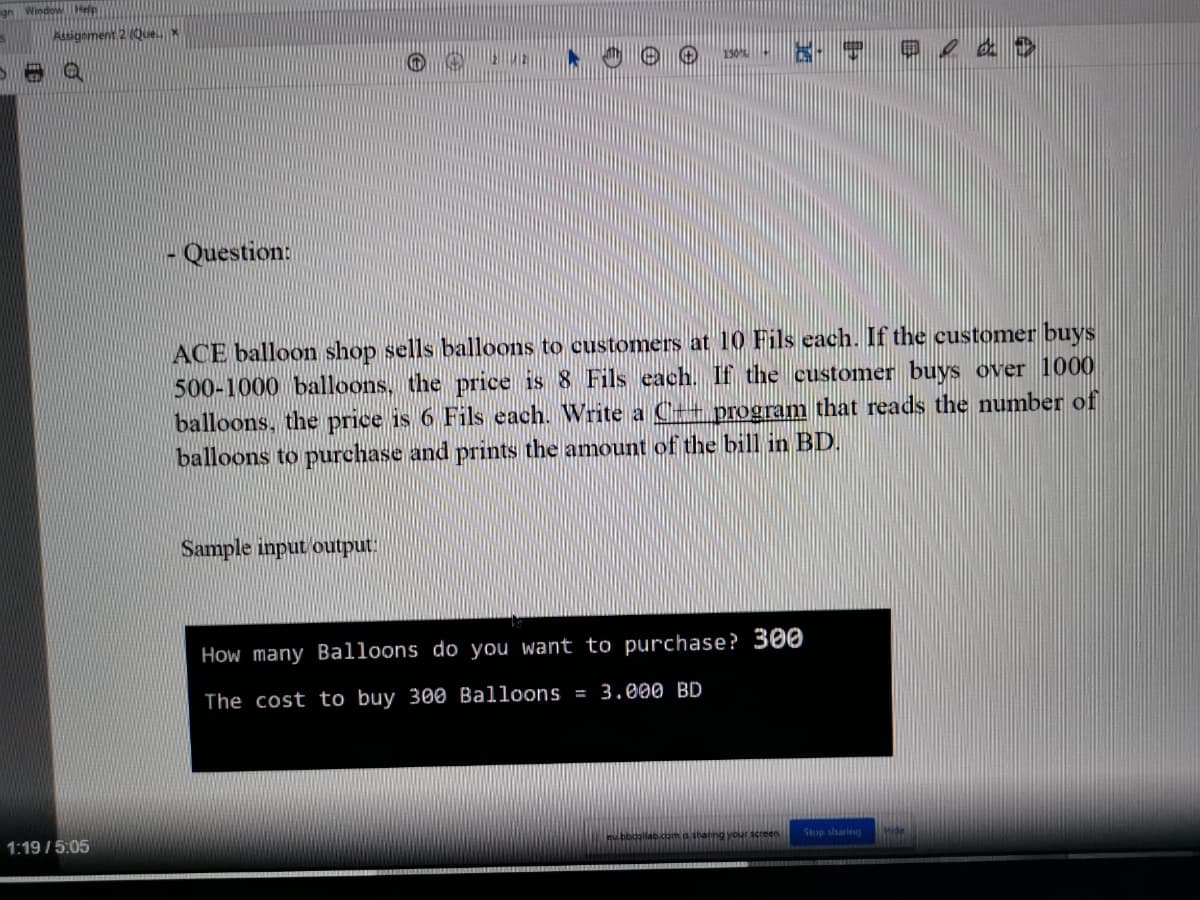 signment 2 (Que.
- Question:
ACE balloon shop sells balloons to customers at 10 Fils each. If the customer buys
500-1000 balloons, the price is 8 Fils each. If the customer buys over 1000
balloons, the price is 6 Fils each. Write a C++ program that reads the number of
balloons to purchase and prints the amount of the bill in BD.
Sample input output.
How many Balloons do you want to purchase? 300
The cost to buy 300 Balloons = 3.000 BD
1:19 /5:05
Stop sharing
Com thaning your screen
