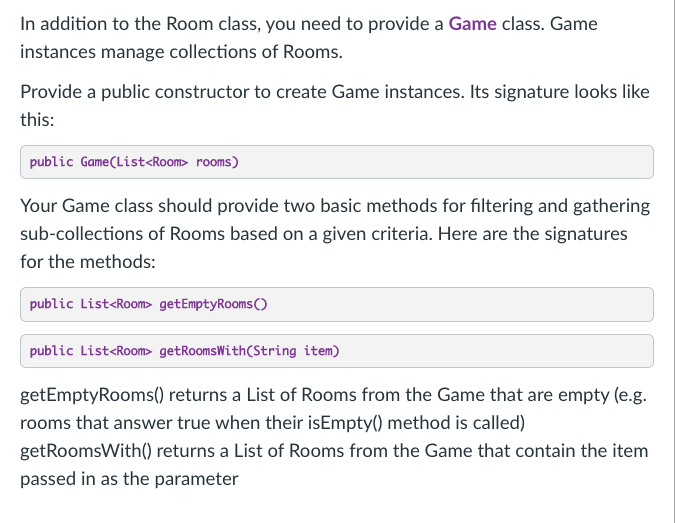 In addition to the Room class, you need to provide a Game class. Game
instances manage collections of Rooms.
Provide a public constructor to create Game instances. Its signature looks like
this:
public Game(List<Room> rooms)
Your Game class should provide two basic methods for filtering and gathering
sub-collections of Rooms based on a given criteria. Here are the signatures
for the methods:
public List<Room> getEmptyRooms ()
public List<Room> getRoomsWith(String item)
getEmptyRooms() returns a List of Rooms from the Game that are empty (e.g.
rooms that answer true when their isEmpty() method is called)
getRoomsWith() returns a List of Rooms from the Game that contain the item
passed in as the parameter