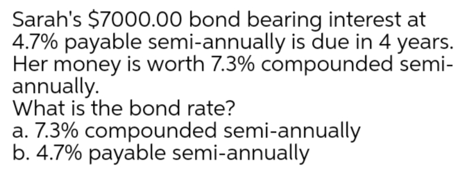Sarah's $7000.00 bond bearing interest at
4.7% payable semi-annually is due in 4 years.
Her money is worth 7.3% compounded semi-
annually.
What is the bond rate?
a. 7.3% compounded semi-annually
b. 4.7% payable semi-annually
