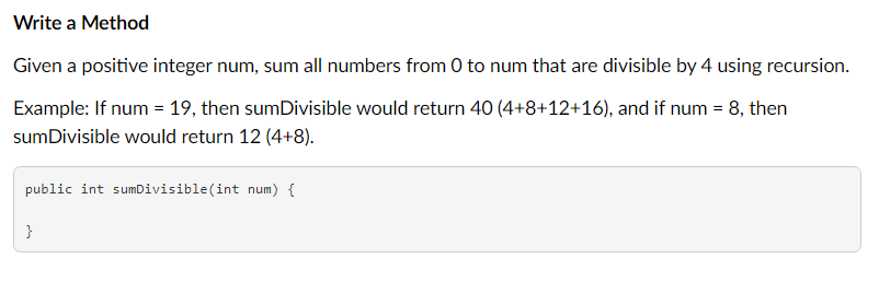 Write a Method
Given a positive integer num, sum all numbers from 0 to num that are divisible by 4 using recursion.
Example: If num = 19, then sumDivisible would return 40 (4+8+12+16), and if num = 8, then
sumDivisible would return 12 (4+8).
public int sumDivisible(int num) {
}
