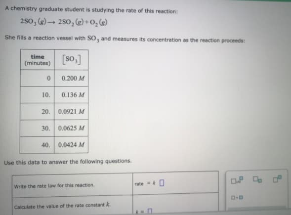 A chemistry graduate student is studying the rate of this reaction:
2so, ()→ 2s0, (2) +0, g)
She fills a reaction vessel with SO, and measures its concentration as the reaction proceeds:
time
(minutes)
[so,]
0.200 M
10.
0.136 M
20. 0.0921 M
30. 0.0625 M
40. 0.0424 M
Use this data to answer the following questions.
rate =O
Write the rate law for this reaction.
Calculate the value of the rate constant k.
