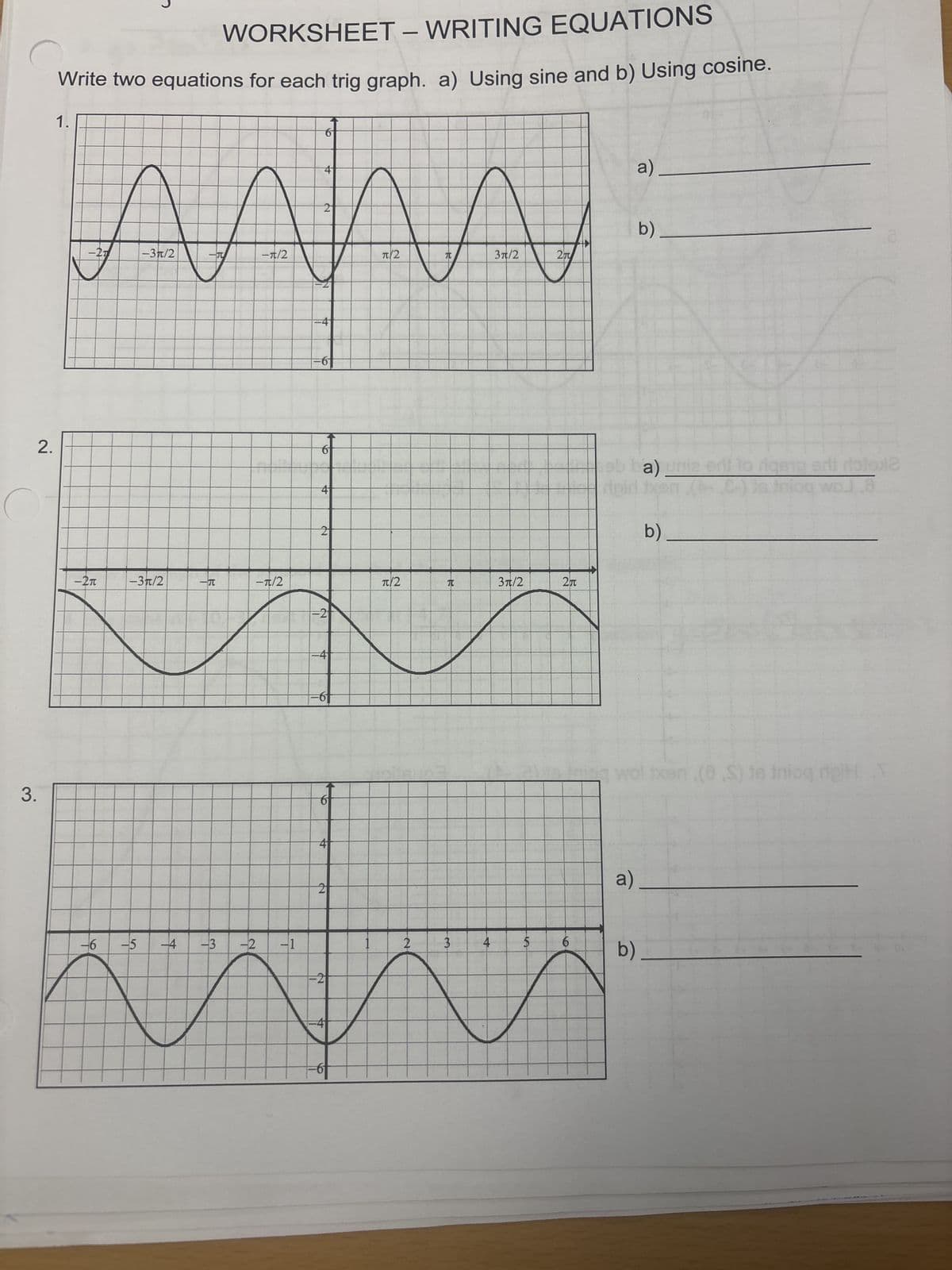 WORKSHEET - WRITING EQUATIONS
Write two equations for each trig graph. a) Using sine and b) Using cosine.
1.
6
4
2
a)
b)
元
3π/2
2
ААААА
-27
-3/2
-π/2
2.
3.
=4
6
4
2
-2π
-3π/2
一元
一元/2
π|2
T
3π/2
2元
=2
-6 -5 -4
145
-3
4
=6
-6f
-2 -1
6
4
2
1
2
3
2
-4
==6+
4
A
a)
b)
16
wol txen (8S) is Inioq doiHT
a)
b)