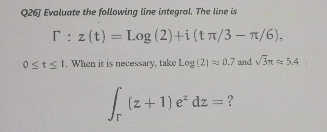 Q26] Evaluate the following line integral. The line is
T: z(t) = Log (2)+i (t7/3 – T1/6),
%3D
0<t<1. When it is necessary, take Log (2) 0.7 and v3n 5.4 .
(z+1) e² dz = ?
%3D
