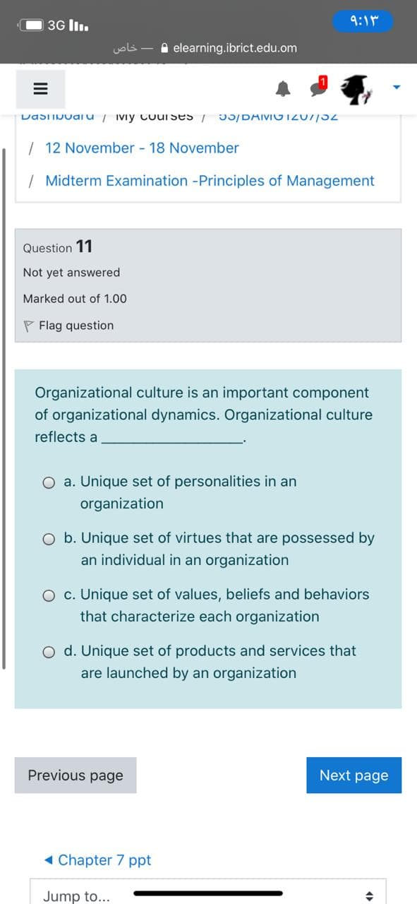 3G lI.
9:1r
خاص
A elearning.ibrict.edu.om
DasTIDuai u / Iviy cuuI ses / J5/DAIVIOT20//32
| 12 November - 18 November
| Midterm Examination -Principles of Management
Question 11
Not yet answered
Marked out of 1.00
P Flag question
Organizational culture is an important component
of organizational dynamics. Organizational culture
reflects a
O a. Unique set of personalities in an
organization
O b. Unique set of virtues that are possessed by
an individual in an organization
O c. Unique set of values, beliefs and behaviors
that characterize each organization
O d. Unique set of products and services that
are launched by an organization
Previous page
Next page
1 Chapter 7 ppt
Jump to...
II
