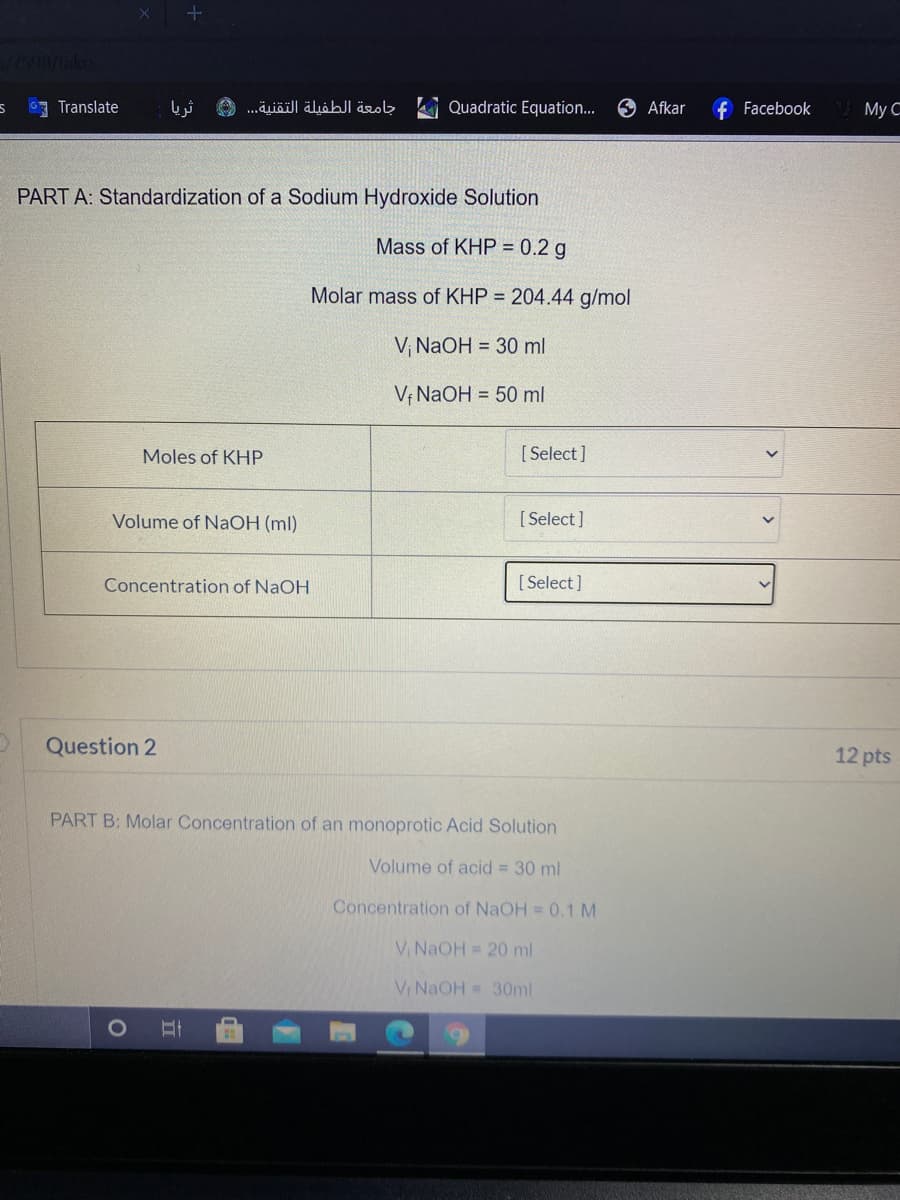 Translate
ثريا
جامعة الطفيلة التقنية. . .
Quadratic Equation..
Afkar
f Facebook
Мy С
PART A: Standardization of a Sodium Hydroxide Solution
Mass of KHP = 0.2 g
Molar mass of KHP = 204.44 g/mol
V NaOH = 30 ml
V¡ NaOH = 50 ml
Moles of KHP
[ Select]
Volume of NaOH (ml)
[ Select]
Concentration of NaOH
[ Select]
Question 2
12 pts
PART B: Molar Concentration of an monoprotic Acid Solution
Volume of acid = 30 ml
Concentration of NaOH = 0.1 M
V NaOH = 20 ml
V NaOH = 30ml
1O
立
