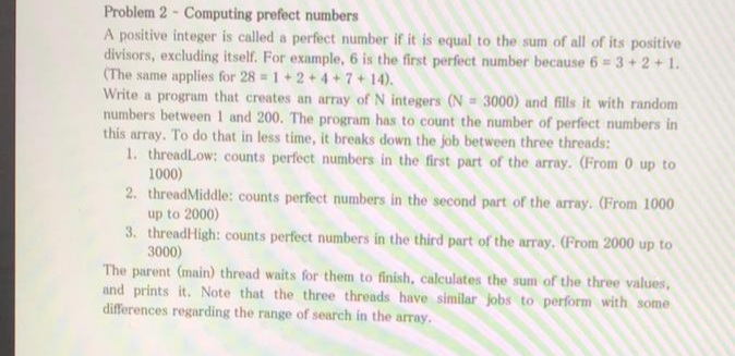 Problem 2 - Computing prefect numbers
A positive integer is called a perfect number if it is equal to the sum of all of its positive
divisors, excluding itself. For example, 6 is the first perfect number because 6 = 3 +2 + 1.
(The same applies for 28 1+2 + 4+7+14).
Write a program that creates an array of N integers (N = 3000) and fills it with random
numbers between 1 and 200. The program has to count the number of perfect numbers in
this array. To do that in less time, it breaks down the job between three threads:
1. threadLow: counts perfect numbers in the first part of the array. (From 0 up to
1000)
2. threadMiddle: counts perfect numbers in the second part of the array. (From 1000
up to 2000)
3. threadHigh: counts perfect numbers in the third part of the array. (From 2000 up to
3000)
The parent (main) thread waits for them to finish, calculates the sum of the three values,
and prints it. Note that the three threads have similar jobs to perform with some
differences regarding the range of search in the array.
