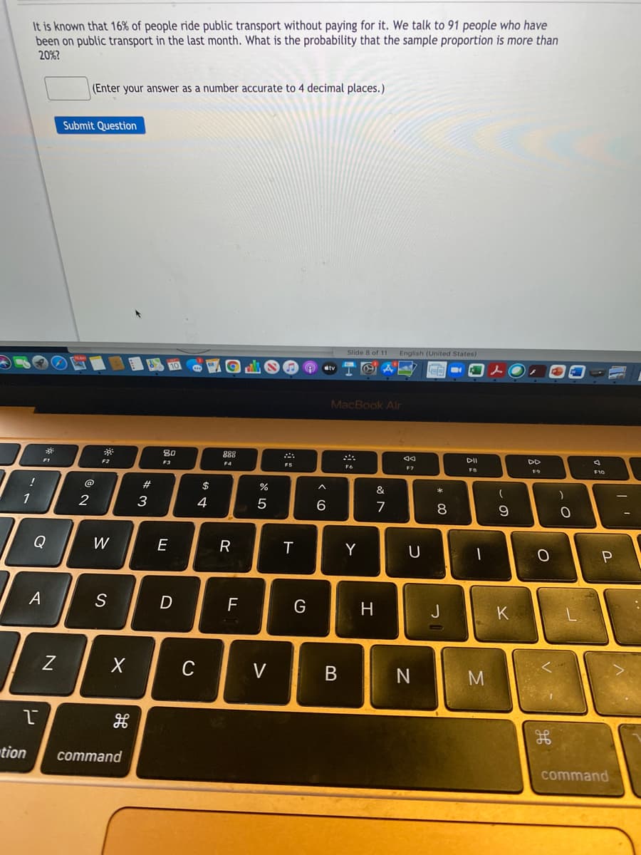 It is known that 16% of people ride public transport without paying for it. We talk to 91 people who have
been on public transport in the last month. What is the probability that the sample proportion is more than
20%?
(Enter your answer as a number accurate to 4 decimal places.)
Submit Question
Slide 8 of 11 English (United States)
MacBook Air
80
888
DD
F4
F2
F3
F6
F7
FB
F9
F10
@
#3
$
&
1
2
3
4
7
8
9
Q
W
E
Y
P
G
H
C
V
tion
command
command
