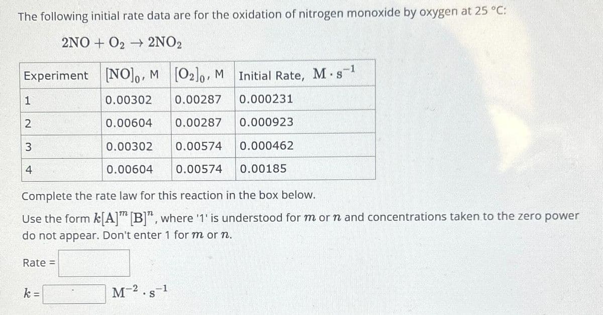 The following initial rate data are for the oxidation of nitrogen monoxide by oxygen at 25 °C:
2NO+ O2 → 2NO2
-1
Experiment [NO]o, M [O2]o, M Initial Rate, M-s-¹
S
0.00302
0.00287 0.000231
0.00604
0.00287
0.000923
0.00302
0.00574
0.000462
0.00604
0.00574
1
2
3
4
Complete the rate law for this reaction in the box below.
Use the form k[A] [B]", where '1' is understood for m or n and concentrations taken to the zero power
do not appear. Don't enter 1 for m or n.
Rate =
k=
0.00185
M-2.s-1
S
