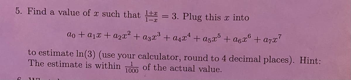 5. Find a value of x such that 1 = 3. Plug this into
ao + a₁x + a₂x² + a3x³ + a4x² + a5x5 + α6x6 + a7x7
to estimate In (3) (use your calculator, round to 4 decimal places). Hint:
The estimate is within 1000 of the actual value.