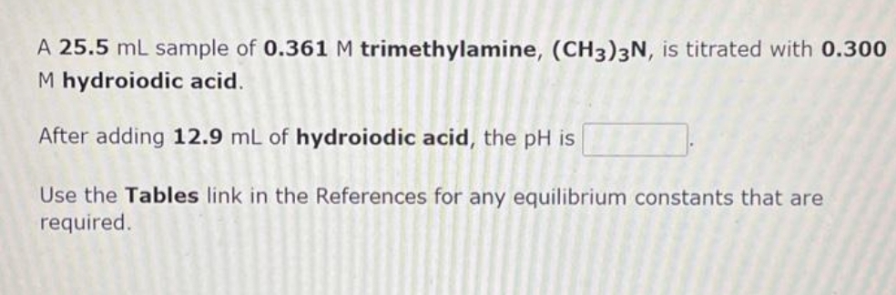 A 25.5 mL sample of 0.361 M trimethylamine, (CH3)3N, is titrated with 0.300
M hydroiodic acid.
After adding 12.9 mL of hydroiodic acid, the pH is
Use the Tables link in the References for any equilibrium constants that are
required.