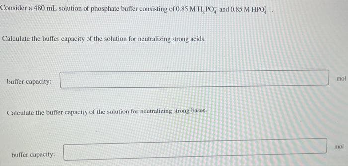 Consider a 480 mL solution of phosphate buffer consisting of 0.85 M H, PO, and 0.85 M HPO
Calculate the buffer capacity of the solution for neutralizing strong acids.
buffer capacity:
Calculate the buffer capacity of the solution for neutralizing strong bases.
buffer capacity:
mol
mol