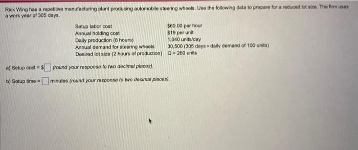 Rick Wing has a repetitive manufacturing plant producing automobile steering wheels. Use the following data to prepare for a reduced lot size. The firm uses
a work year of 305 days.
a) Setup cost=
b) Setup time =
Setup labor cost
Annual holding cost
$60.00 per hour
$19 per unit
1,040 units/day
30,500 (305 days x daily demand of 100 units)
Q = 260 units
Daily production (8 hours)
Annual demand for steering wheels
Desired lot size (2 hours of production)
(round your response to two decimal places).
minutes (round your response to two decimal places).