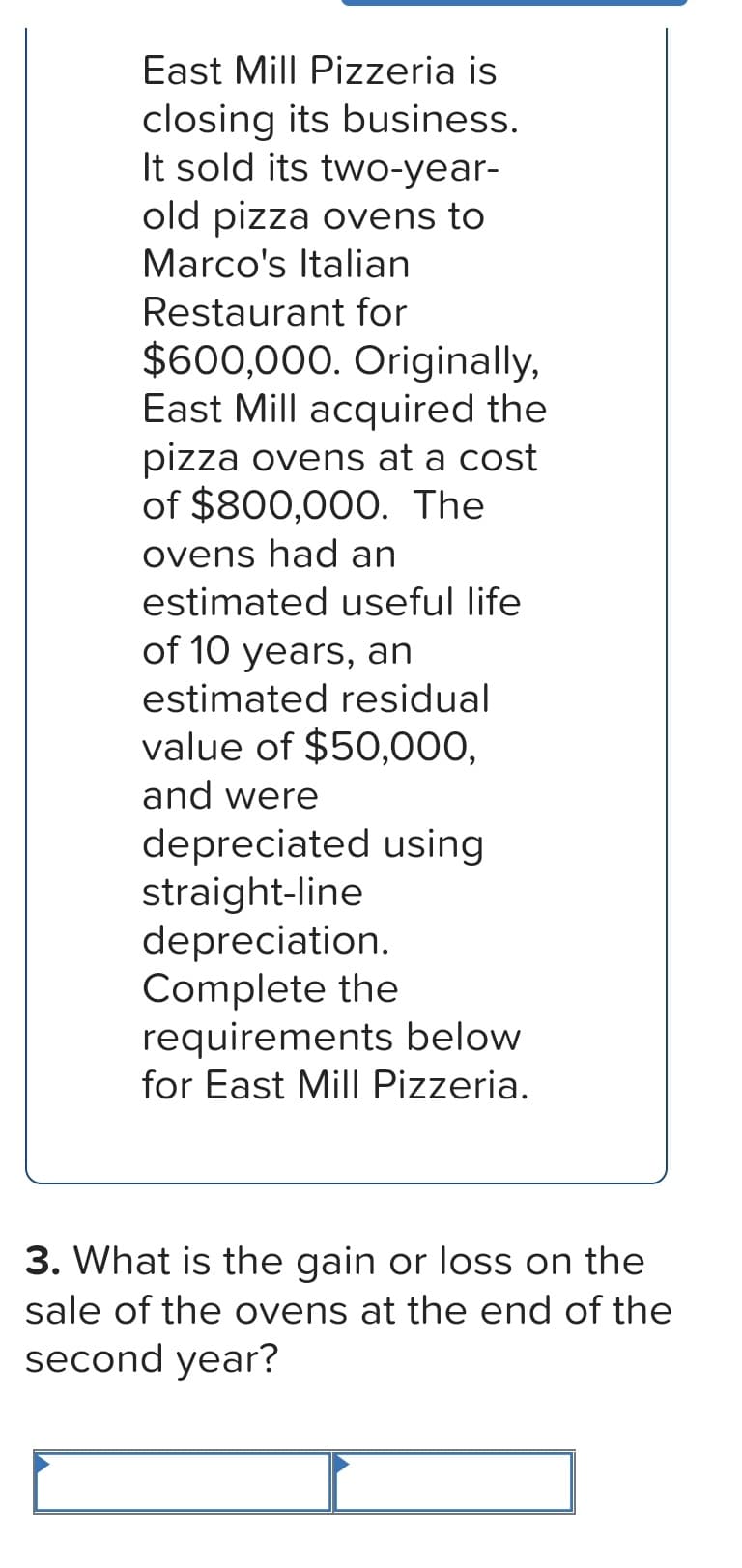 East Mill Pizzeria is
closing its business.
It sold its two-year-
old pizza ovens to
Marco's Italian
Restaurant for
$600,000. Originally,
East Mill acquired the
pizza ovens at a cost
of $800,000. The
ovens had an
estimated useful life
of 10 years, an
estimated residual
value of $50,000,
and were
depreciated using
straight-line
depreciation.
Complete the
requirements below
for East Mill Pizzeria.
3. What is the gain or loss on the
sale of the ovens at the end of the
second year?
