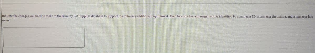 Indicate the changes you need to make to the KimTay Pet Supplies database to support the following additional requirement. Each location has a manager who is identified by a manager ID, a manager first name, and a manager last
name.
