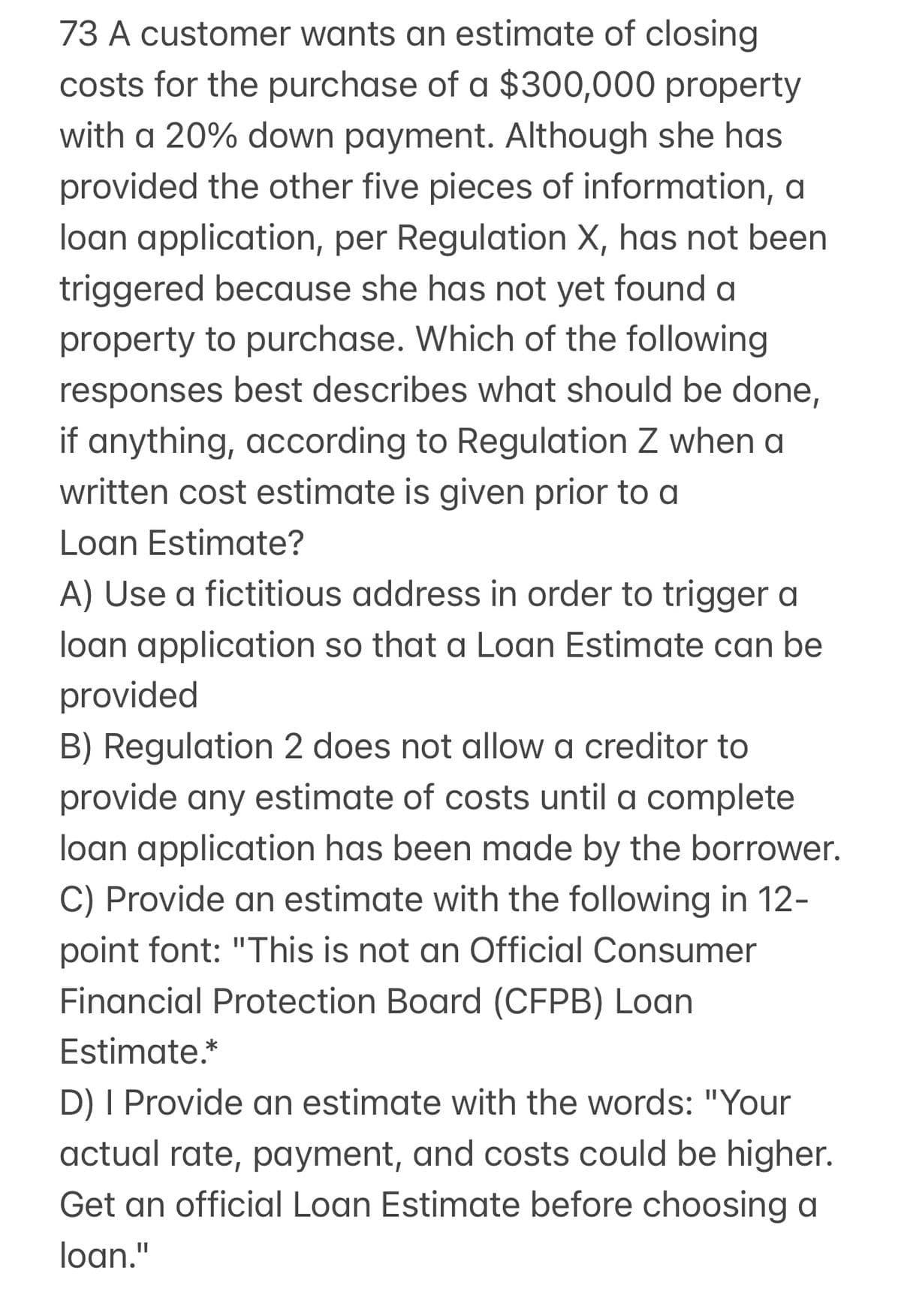 73 A customer wants an estimate of closing
costs for the purchase of a $300,000 property
with a 20% down payment. Although she has
provided the other five pieces of information, a
loan application, per Regulation X, has not been
triggered because she has not yet found a
property to purchase. Which of the following
responses best describes what should be done,
if anything, according to Regulation Z when a
written cost estimate is given prior to a
Loan Estimate?
A) Use a fictitious address in order to trigger a
loan application so that a Loan Estimate can be
provided
B) Regulation 2 does not allow a creditor to
provide any estimate of costs until a complete
loan application has been made by the borrower.
C) Provide an estimate with the following in 12-
point font: "This is not an Official Consumer
Financial Protection Board (CFPB) Loan
Estimate.*
D) I Provide an estimate with the words: "Your
actual rate, payment, and costs could be higher.
Get an official Loan Estimate before choosing a
loan."