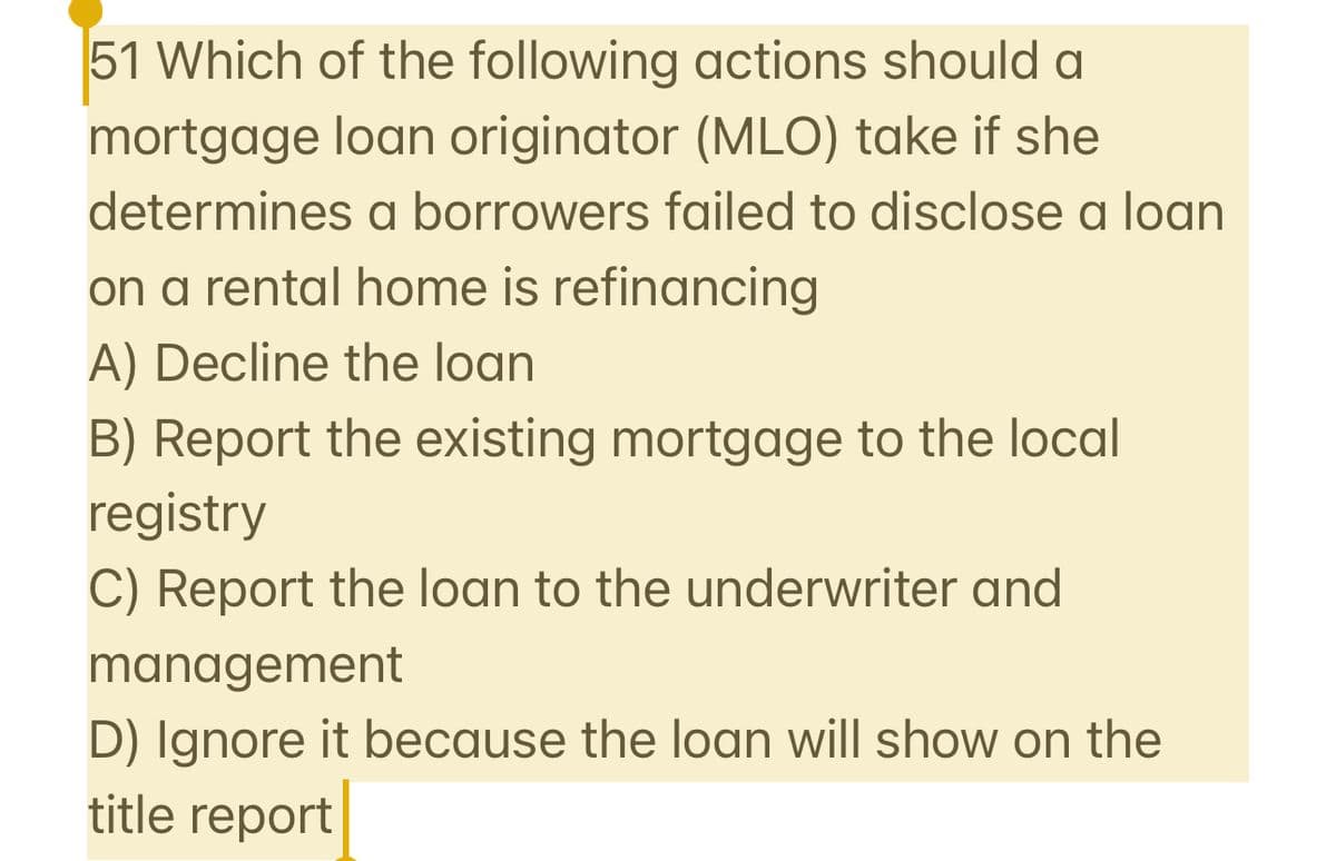 51 Which of the following actions should a
mortgage loan originator (MLO) take if she
determines a borrowers failed to disclose a loan
on a rental home is refinancing
A) Decline the loan
B) Report the existing mortgage to the local
registry
C) Report the loan to the underwriter and
management
D) Ignore it because the loan will show on the
title report