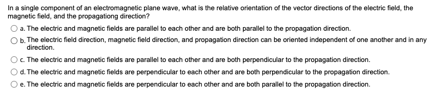 In a single component of an electromagnetic plane wave, what is the relative orientation of the vector directions of the electric field, the
magnetic field, and the propagationg direction?
a. The electric and magnetic fields are parallel to each other and are both parallel to the propagation direction.
b. The electric field direction, magnetic field direction, and propagation direction can be oriented independent of one another and in any
direction.
c. The electric and magnetic fields are parallel to each other and are both perpendicular to the propagation direction.
d. The electric and magnetic fields are perpendicular to each other and are both perpendicular to the propagation direction.
e. The electric and magnetic fields are perpendicular to each other and are both parallel to the propagation direction.