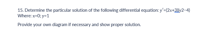 15. Determine the particular solution of the following differential equation: y'=(2x+3)(y2-4)
Where: x=0; y=1
Provide your own diagram if necessary and show proper solution.