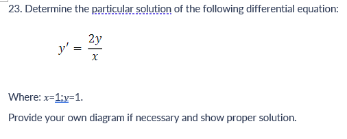 23. Determine the particular solution of the following differential equation:
y'
=
2y
X
Where: x=1;y=1.
Provide your own diagram if necessary and show proper solution.