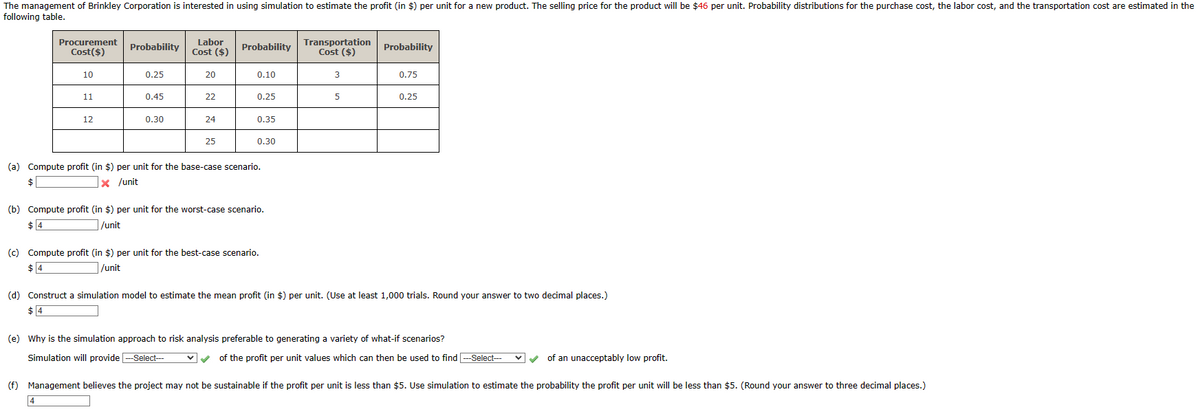 The management of Brinkley Corporation is interested in using simulation to estimate the profit (in $) per unit for a new product. The selling price for the product will be $46 per unit. Probability distributions for the purchase cost, the labor cost, and the transportation cost are estimated in the
following table.
Procurement
Cost($)
10
11
12
Probability
0.25
4
0.45
0.30
Labor
Cost ($)
20
22
24
25
Probability
0.10
0.25
0.35
0.30
(a) Compute profit (in $) per unit for the base-case scenario.
$
x /unit
(b) Compute profit (in $) per unit for the worst-case scenario.
$4
/unit
(c) Compute profit (in $) per unit for the best-case scenario.
/unit
Transportation Probability
Cost ($)
3
5
0.75
0.25
(d) Construct a simulation model to estimate the mean profit (in $) per unit. (Use at least 1,000 trials. Round your answer to two decimal places.)
(e) Why is the simulation approach to risk analysis preferable to generating a variety of what-if scenarios?
Simulation will provide ---Select--- ✓✓ of the profit per unit values which can then be used to find ---Select---
✓ of an unacceptably low profit.
(f) Management believes the project may not be sustainable if the profit per unit is less than $5. Use simulation to estimate the probability the profit per unit will be less than $5. (Round your answer to three decimal places.)