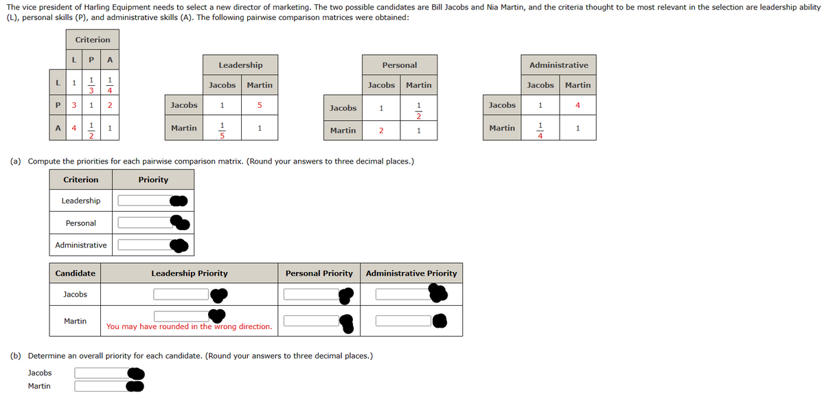 The vice president of Harling Equipment needs to select a new director of marketing. The two possible candidates are Bill Jacobs and Nia Martin, and the criteria thought to be most relevant in the selection are leadership ability
(L), personal skills (P), and administrative skills (A). The following pairwise comparison matrices were obtained:
Criterion
P | A
L
1
3
P 3 1
L 1
A 4
1
P|H
2
Criterion
Leadership
Personal
Jacobs
Administrative
Martin
Candidate
als
1
4
2
1
Jacobs
Martin
Leadership
Jacobs
1
1
5
Martin
Leadership Priority
5
(a) Compute the priorities for each pairwise comparison matrix. (Round your answers to three decimal places.)
Priority
1
Jacobs
You may have rounded in the wrong direction.
Martin
Personal
Jacobs Martin
1
(b) Determine an overall priority for each candidate. (Round your answers to three decimal places.)
Jacobs
Martin
2
1
2
1
Personal Priority Administrative Priority
Jacobs
Martin
Administrative
Jacobs Martin
1
1
+|+
4
4
1
