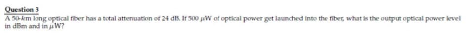 Question 3
A 50-km long optical fiber has a total attenuation of 24 dB. If 500 µW of optical power get launched into the fiber, what is the output optical power level
in dBm and in u W?
