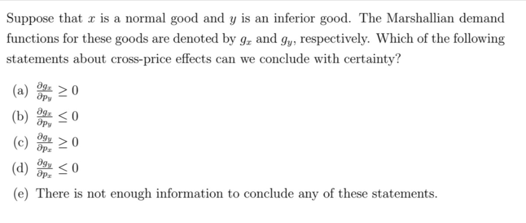 Suppose that is a normal good and y is an inferior good. The Marshallian demand
functions for these goods are denoted by 9 and gy, respectively. Which of the following
statements about cross-price effects can we conclude with certainty?
მg1
дру
(a)
>0
Əga
(b) ≤0
дру
Əgy
(c) ap
agy
(d) apx
(e) There is not enough information to conclude any of these statements.
≥0
NI VI
<0