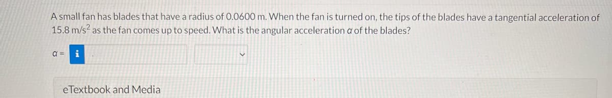A small fan has blades that have a radius of 0.0600 m. When the fan is turned on, the tips of the blades have a tangential acceleration of
15.8 m/s as the fan comes up to speed. What is the angular acceleration a of the blades?
i
eTextbook and Media
