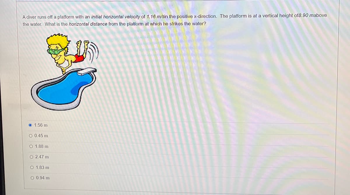 A diver runs off a platform with an initial horizontal velocity of 1.16 m/sin the positive x-direction. The platform is at a vertical height of8.90 mabove
the water. What is the horizontal distance from the platform at which he strikes the water?
O 1,56 m
O 0.45 m
O 1.88 m
O 2.47 m
O 1.83 m
O 0.94 m
