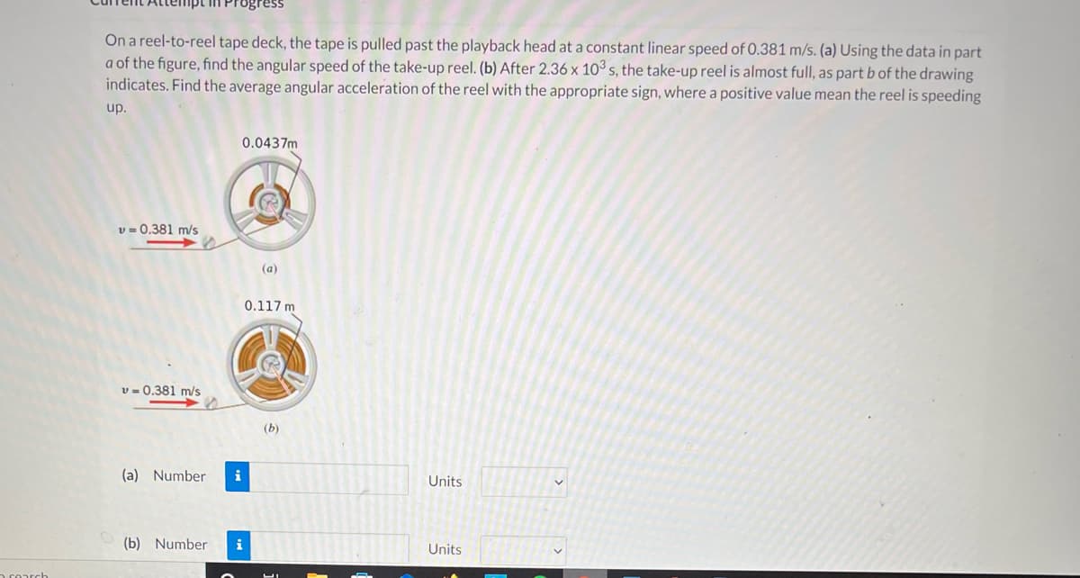 On a reel-to-reel tape deck, the tape is pulled past the playback head at a constant linear speed of 0.381 m/s. (a) Using the data in part
a of the figure, find the angular speed of the take-up reel. (b) After 2.36 x 103 s, the take-up reel is almost full, as part b of the drawing
indicates. Find the average angular acceleration of the reel with the appropriate sign, where a positive value mean the reel is speeding
up.
0.0437m
v = 0.381 m/s
(a)
0.117 m
v - 0.381 m/s
(b)
(a) Number
i
Units
(b) Number
i
Units
n roarch
