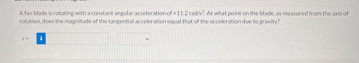 A fan blade is rotating with a constant angular acceleration of +11.2 rad/s2. At what point on the blade, as measured from the axis of
rotation, does the magnitude of the tangential acceleration equal that of the acceleration due to gravity?
i
