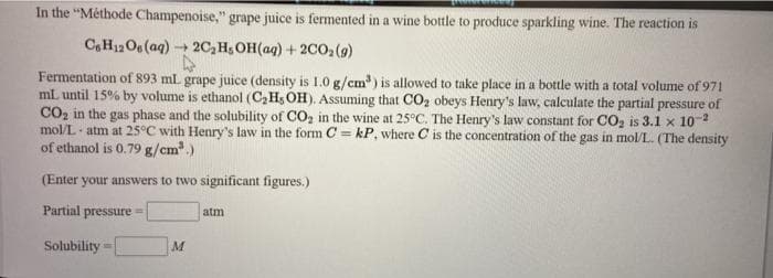 In the "Méthode Champenoise," grape juice is fermented in a wine bottle to produce sparkling wine. The reaction is
C,H12Os (aq) + 2C, H;OH(aq) + 2002(9)
Fermentation of 893 ml grape juice (density is 1.0 g/cm') is allowed to take place in a bottle with a total volume of 971
mL until 15% by volume is ethanol (C,H; OH). Assuming that CO2 obeys Henry's law, calculate the partial pressure of
CO, in the gas phase and the solubility of CO, in the wine at 25°C. The Henry's law constant for CO, is 3.1 x 10-2
mol/L atm at 25°C with Henry's law in the form C = kP, where C is the concentration of the gas in mol/L. (The density
of ethanol is 0.79 g/cm.)
(Enter your answers to two significant figures.)
Partial pressure
atm
Solubility
