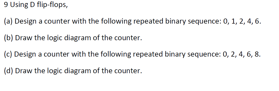 9 Using D flip-flops,
(a) Design a counter with the following repeated binary sequence: 0, 1, 2, 4, 6.
(b) Draw the logic diagram of the counter.
(c) Design a counter with the following repeated binary sequence: 0, 2, 4, 6, 8.
(d) Draw the logic diagram of the counter.
