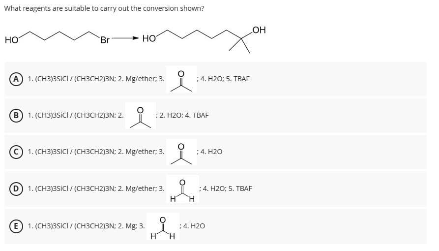 What reagents are suitable to carry out the conversion shown?
HO
Br
HO
(A) 1. (CH3)3SICI / (CH3CH2)3N; 2. Mg/ether; 3.
i
4. H2O; 5. TBAF
(B) 1. (CH3)3SICI / (CH3CH2)3N; 2.
; 2. H2O; 4. TBAF
1. (CH3)3SICI/(CH3CH2)3N; 2. Mg/ether; 3.
; 4. H2O
(D) 1. (CH3)3SICI / (CH3CH2)3N; 2. Mg/ether; 3.
(E) 1. (CH3)3SICI / (CH3CH2)3N; 2. Mg; 3.
; 4. H2O; 5. TBAF
H
H
; 4. H2O
H
H
OH