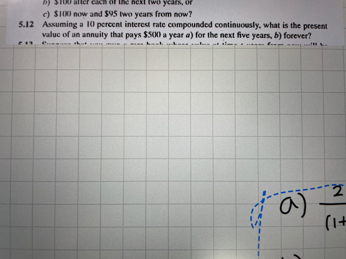 aller each of the next two ycars, or
c) $100 now and $95 two years from now?
5.12 Assuming a 10 pcrcent interest rate compounded continuously, what is the present
valuc of an annuity that pays $500 a year a) for the next five years, b) forever?
E 12
C.. ... L...
Laal ..Lane....I...
------ :11 L.
a)
(1+
