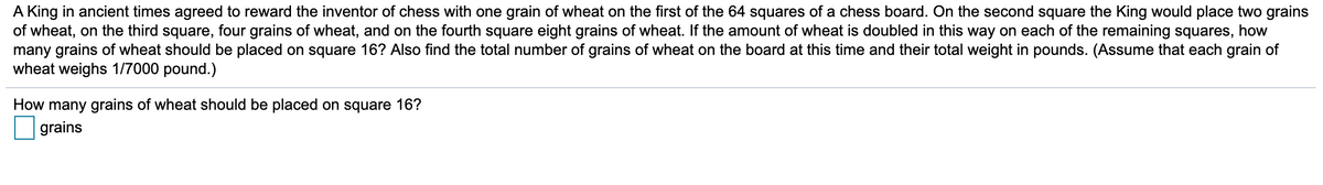 A King in ancient times agreed to reward the inventor of chess with one grain of wheat on the first of the 64 squares of a chess board. On the second square the King would place two grains
of wheat, on the third square, four grains of wheat, and on the fourth square eight grains of wheat. If the amount of wheat is doubled in this way on each of the remaining squares, how
many grains of wheat should be placed on square 16? Also find the total number of grains of wheat on the board at this time and their total weight in pounds. (Assume that each grain of
wheat weighs 1/7000 pound.)
How many grains of wheat should be placed on square 16?
grains
