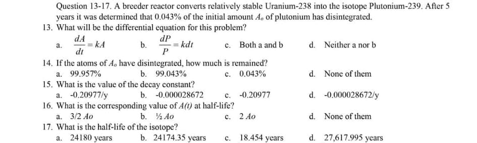 Question 13-17. A breeder reactor converts relatively stable Uranium-238 into the isotope Plutonium-239. After 5
years it was determined that 0.043% of the initial amount A, of plutonium has disintegrated.
13. What will be the differential equation for this problem?
dA
= kA
dt
dP
b.
= kdt
c. Both a and b
d. Neither a nor b
а.
14. If the atoms of A. have disintegrated, how much is remained?
c. 0.043%
d. None of them
a. 99.957%
15. What is the value of the decay constant?
a. -0.20977/y
16. What is the corresponding value of A(t) at half-life?
b. 99.043%
b. -0.000028672
c. -0.20977
d. -0.000028672/y
а. 3/2 Ао
b. ½ Ao
с. 2 Ао
d. None of them
17. What is the half-life of the isotope?
a. 24180 years
b. 24174.35 уears
18.454 years
d. 27,617.995 years
с.
