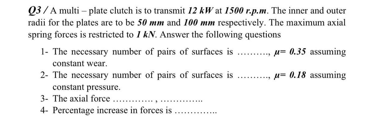 Q3 /A multi - plate clutch is to transmit 12 kW at 1500 r.p.m. The inner and outer
radii for the plates are to be 50 mm and 100 mm respectively. The maximum axial
spring forces is restricted to 1 kN. Answer the following questions
1- The necessary number of pairs of surfaces is
u= 0.35 assuming
constant wear.
2- The necessary number of pairs of surfaces is
constant pressure.
u= 0.18 assuming
3- The axial force
4- Percentage increase in forces is
