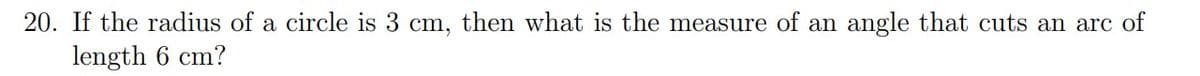 20. If the radius of a circle is 3 cm, then what is the measure of an angle that cuts an arc of
length 6 cm?