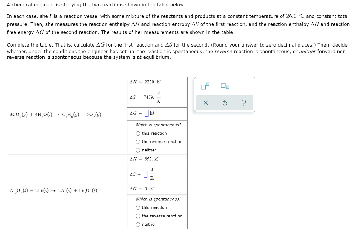 A chemical engineer is studying the two reactions shown in the table below.
In each case, she fills a reaction vessel with some mixture of the reactants and products at a constant temperature of 26.0 °C and constant total
pressure. Then, she measures the reaction enthalpy AH and reaction entropy AS of the first reaction, and the reaction enthalpy AH and reaction
free energy AG of the second reaction. The results of her measurements are shown in the table.
Complete the table. That is, calculate AG for the first reaction and AS for the second. (Round your answer to zero decimal places.) Then, decide
whether, under the conditions the engineer has set up, the reaction is spontaneous, the reverse reaction is spontaneous, or neither forward nor
reverse reaction is spontaneous because the system is at equilibrium.
ΔΗ
2220. kJ
J
AS = 7479.
K
OkJ
AG =
3co,(2) + 4H,0(1) → C,H,(8) + 50,(8)
Which is spontaneous?
this reaction
the reverse reaction
neither
AH = 852. kJ
J
AS =
K
AG = 0. kJ
Al,0,(:) + 2Fe(s) → 2Al(s) + Fe,0,(s)
Which is spontaneous?
this reaction
the reverse reaction
neither
