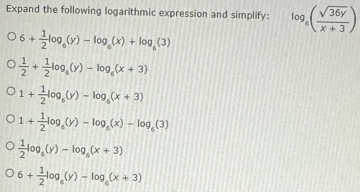 Expand the following logarithmic expression and simplify:
06 + log (y) -log(x) + log (3)
O+log (y) -log(x + 3)
2
01 + log(y) - log (x + 3)
01 +
log (y) -log(x) - log (3)
Olog (y) - log (x + 3)
06+ 2log (y) - log (x + 3)
100 (√36y
log
X +3